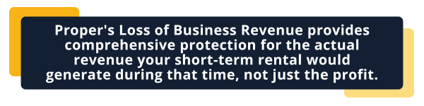 Proper's Loss of Business Revenue provides comprehensive protection for the actual revenue your short-term rental would generate during that time, not just the profit.